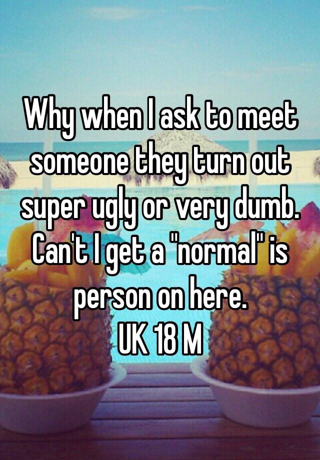 Why when I ask to meet someone they turn out super ugly or very dumb. Can't I get a "normal" is person on here. 
UK 18 M