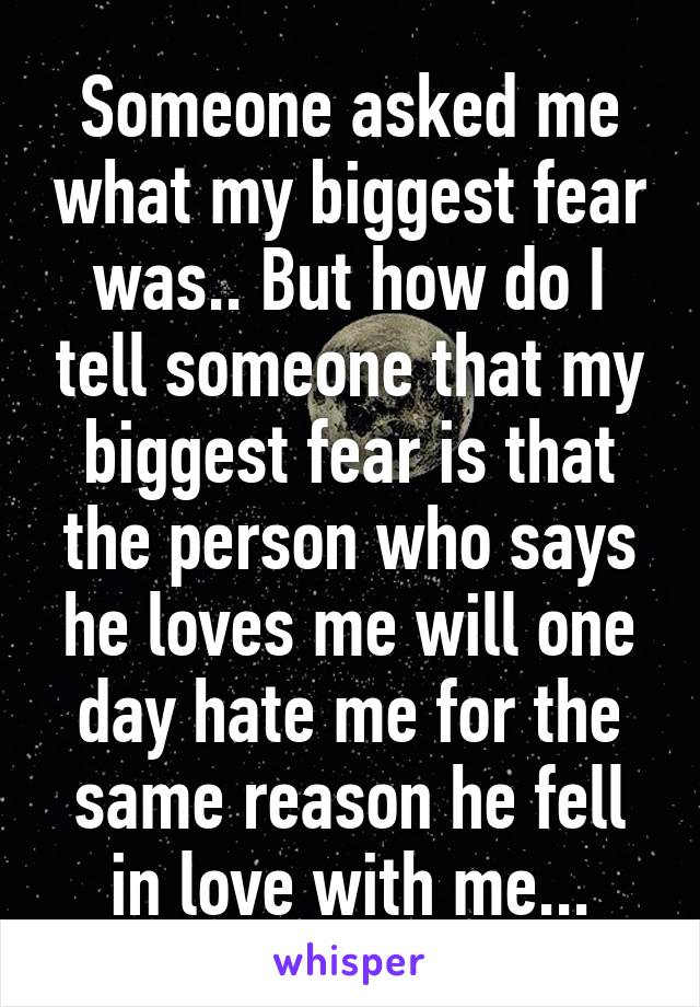 Someone asked me what my biggest fear was.. But how do I tell someone that my biggest fear is that the person who says he loves me will one day hate me for the same reason he fell in love with me...