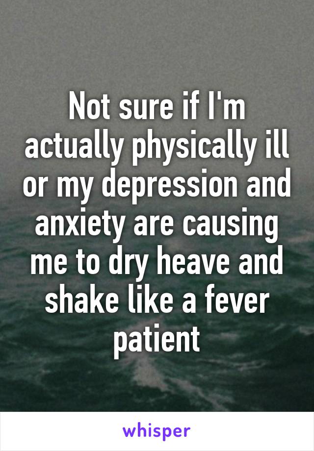 Not sure if I'm actually physically ill or my depression and anxiety are causing me to dry heave and shake like a fever patient