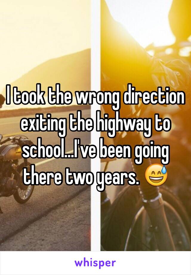 I took the wrong direction exiting the highway to school...I've been going there two years. 😅