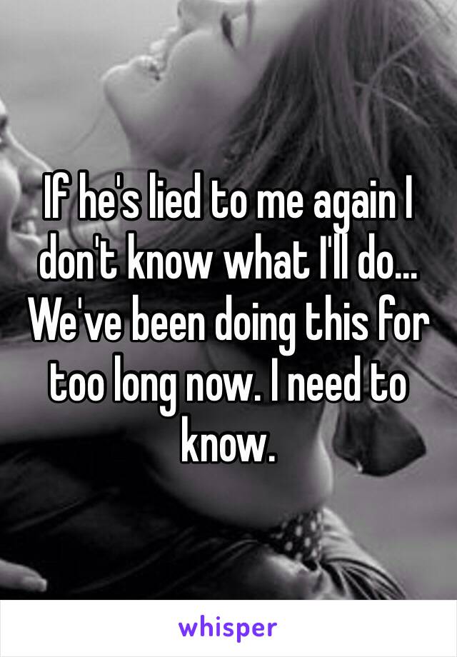 If he's lied to me again I don't know what I'll do... We've been doing this for too long now. I need to know. 