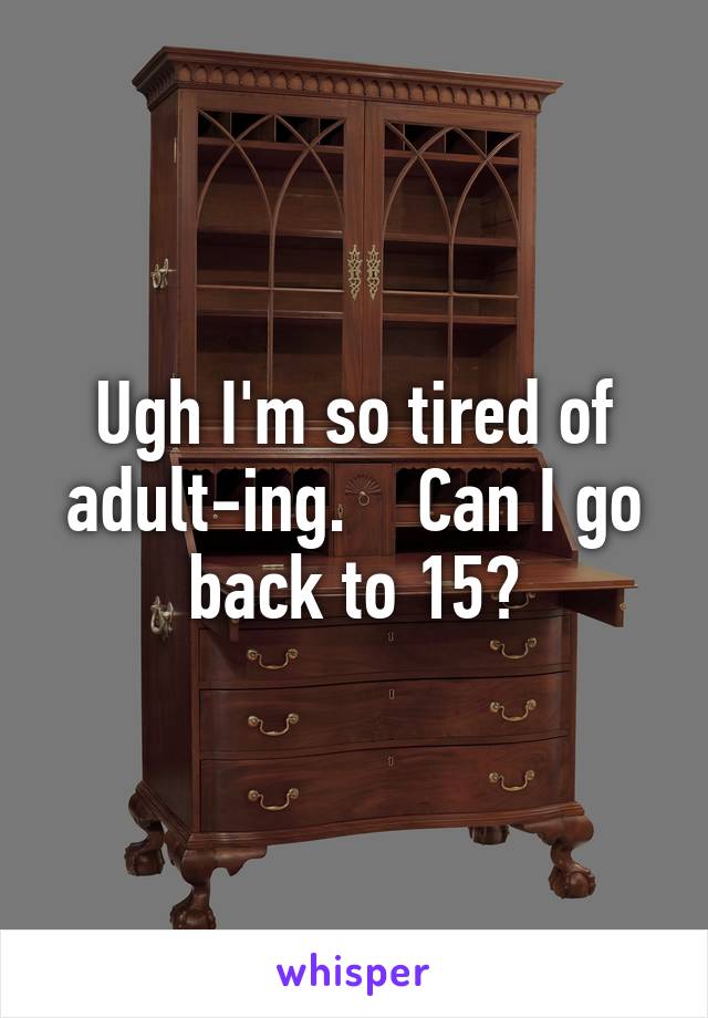 Ugh I'm so tired of adult-ing.    Can I go back to 15?