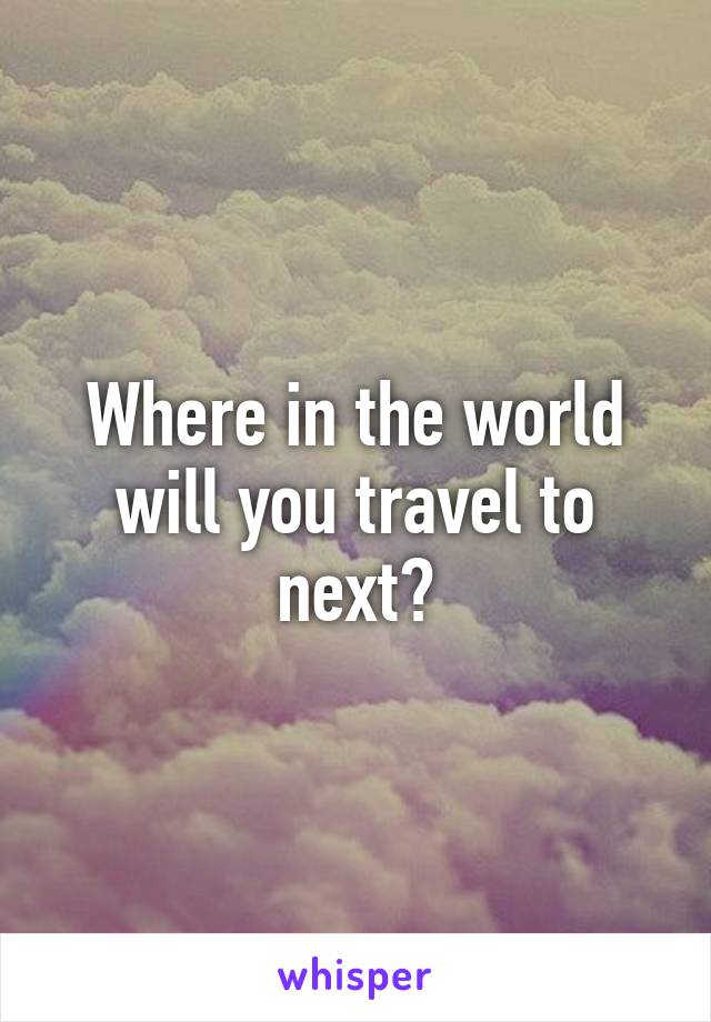 Where in the world will you travel to next?