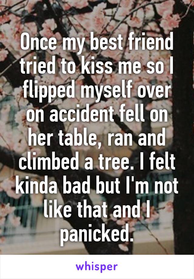 Once my best friend tried to kiss me so I flipped myself over on accident fell on her table, ran and climbed a tree. I felt kinda bad but I'm not like that and I panicked.