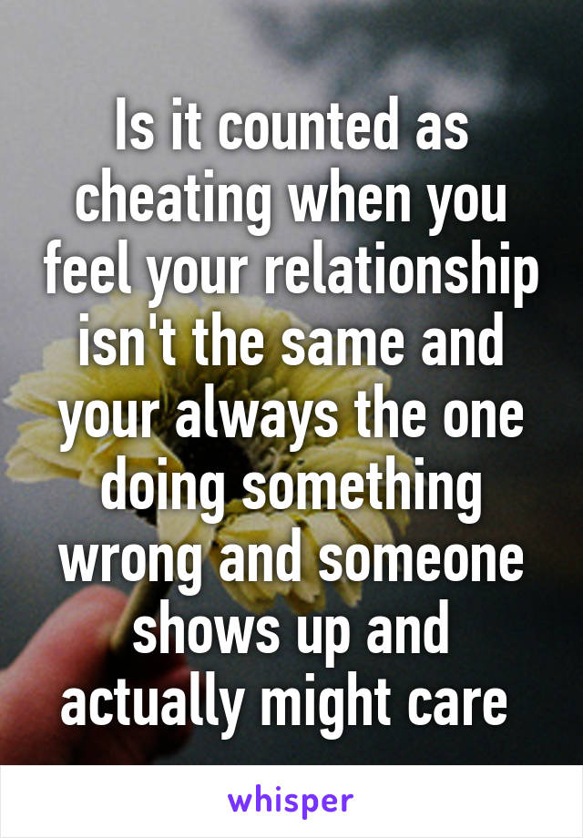 Is it counted as cheating when you feel your relationship isn't the same and your always the one doing something wrong and someone shows up and actually might care 