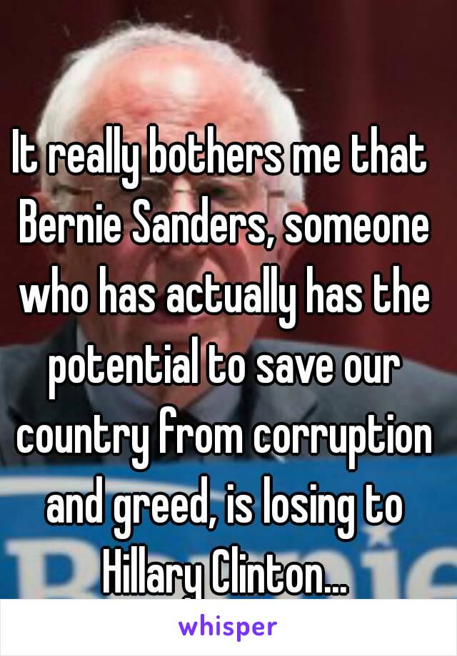 It really bothers me that Bernie Sanders, someone who has actually has the potential to save our country from corruption and greed, is losing to Hillary Clinton...