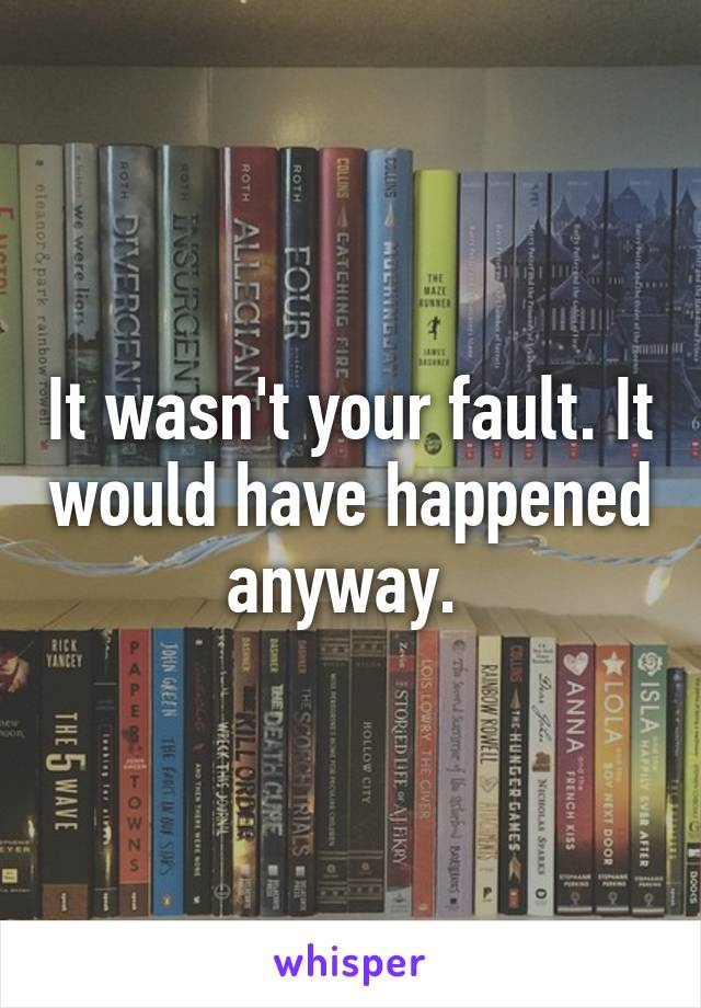 It wasn't your fault. It would have happened anyway. 