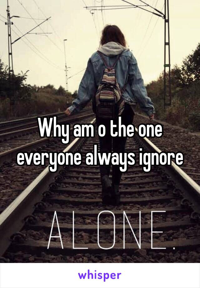 Why am o the one everyone always ignore 