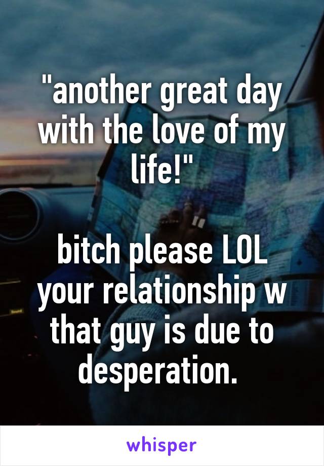 "another great day with the love of my life!"

bitch please LOL your relationship w that guy is due to desperation. 