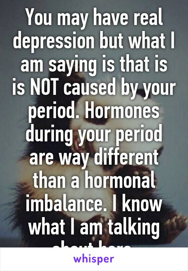 You may have real depression but what I am saying is that is is NOT caused by your period. Hormones during your period are way different than a hormonal imbalance. I know what I am talking about here.