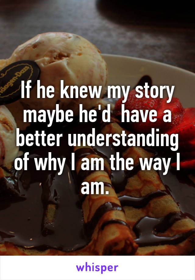 If he knew my story maybe he'd  have a better understanding of why I am the way I am. 