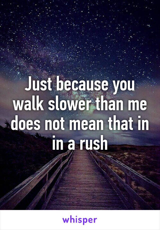 Just because you walk slower than me does not mean that in in a rush