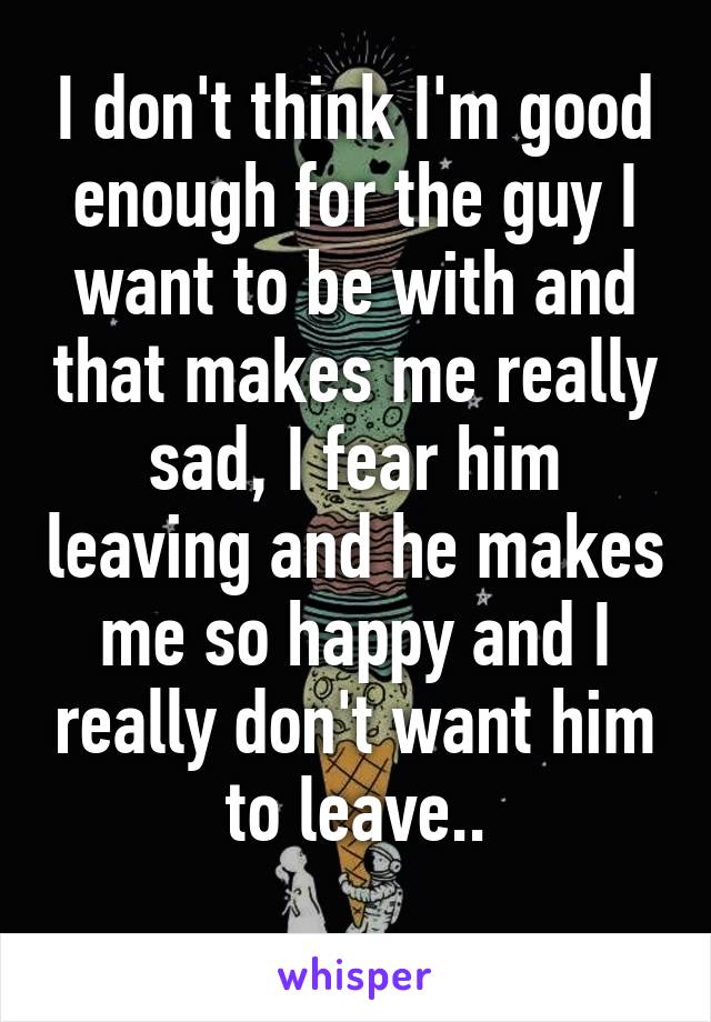 I don't think I'm good enough for the guy I want to be with and that makes me really sad, I fear him leaving and he makes me so happy and I really don't want him to leave..
