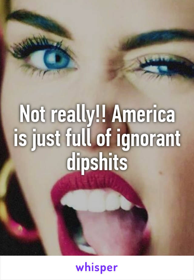 Not really!! America is just full of ignorant dipshits