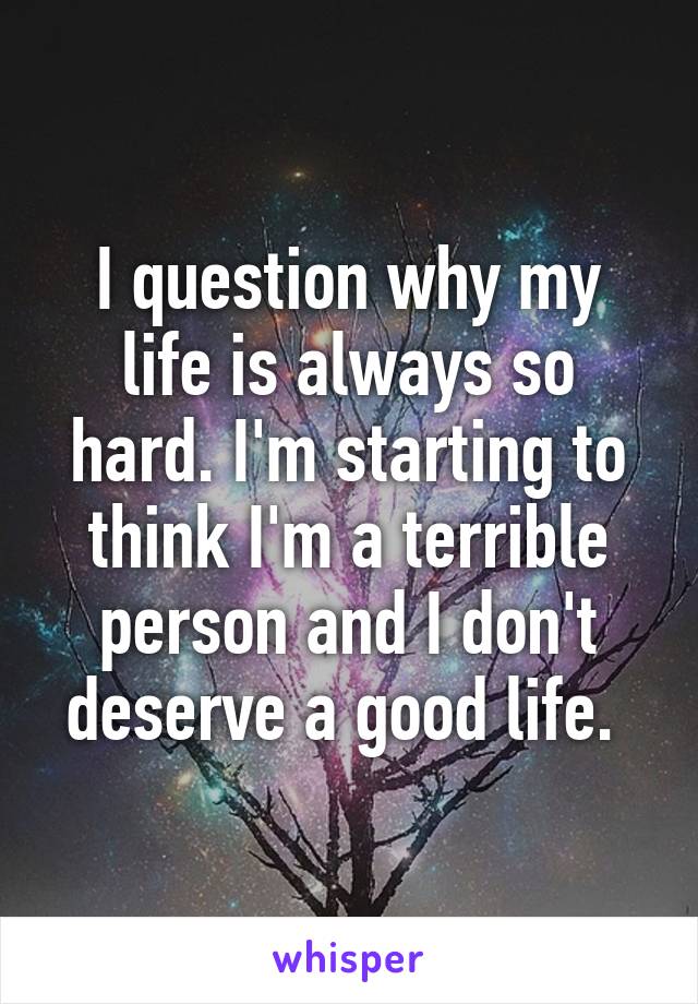 I question why my life is always so hard. I'm starting to think I'm a terrible person and I don't deserve a good life. 