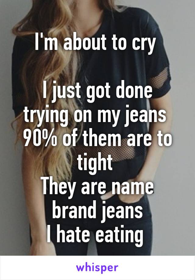 I'm about to cry 

I just got done trying on my jeans 
90% of them are to tight 
They are name brand jeans
I hate eating 