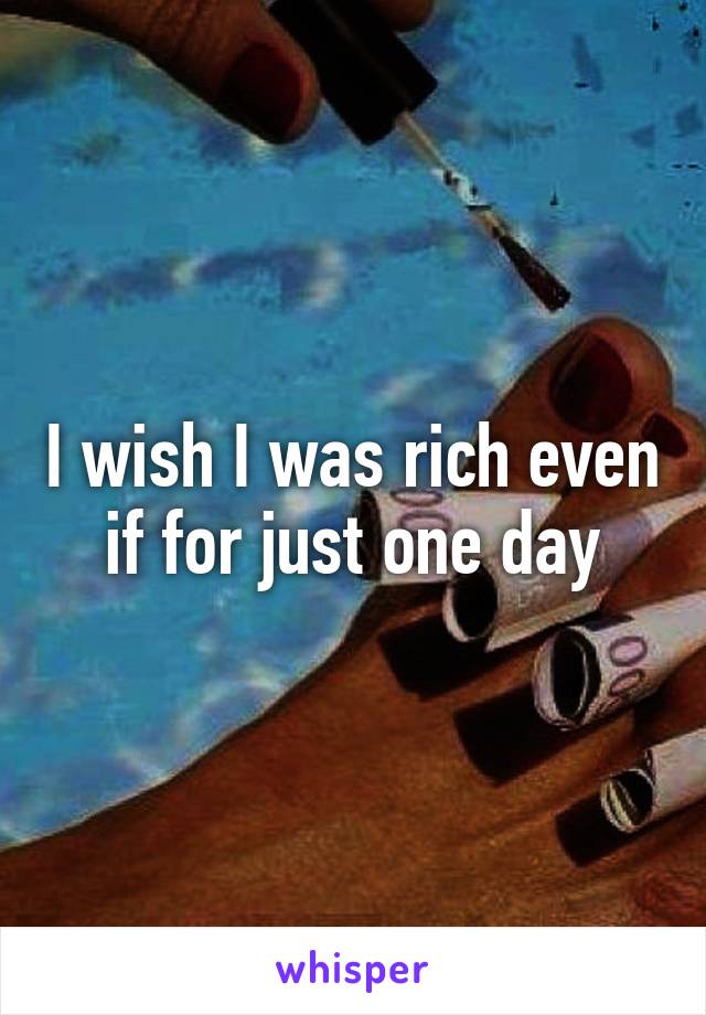 I wish I was rich even if for just one day