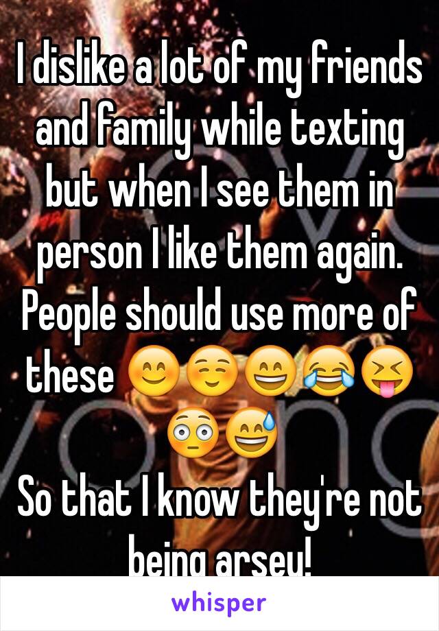 I dislike a lot of my friends and family while texting but when I see them in person I like them again.
People should use more of these 😊☺️😄😂😝😳😅
So that I know they're not being arsey!