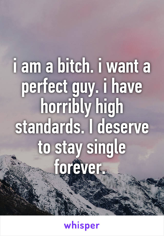 i am a bitch. i want a perfect guy. i have horribly high standards. I deserve to stay single forever. 