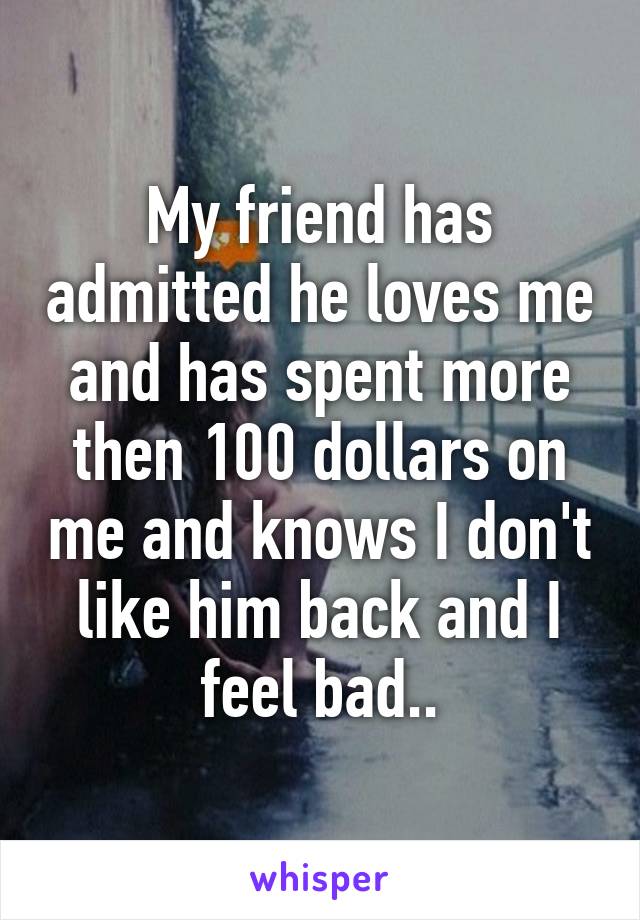 My friend has admitted he loves me and has spent more then 100 dollars on me and knows I don't like him back and I feel bad..