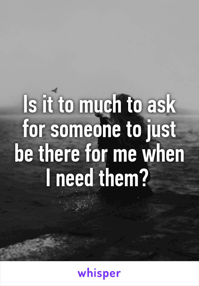 Is it to much to ask for someone to just be there for me when I need them? 