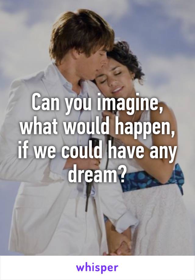 Can you imagine, what would happen, if we could have any dream?