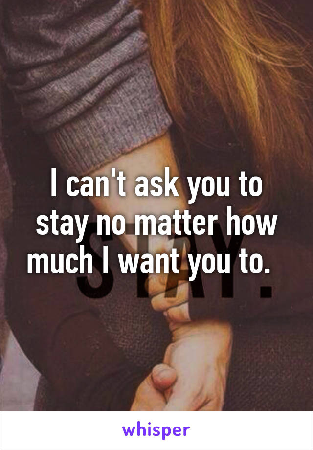 I can't ask you to stay no matter how much I want you to.  