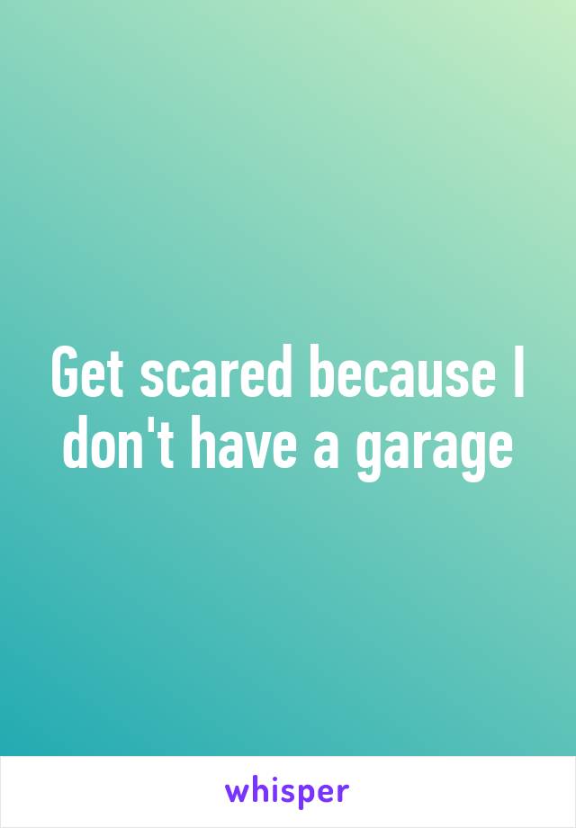 Get scared because I don't have a garage