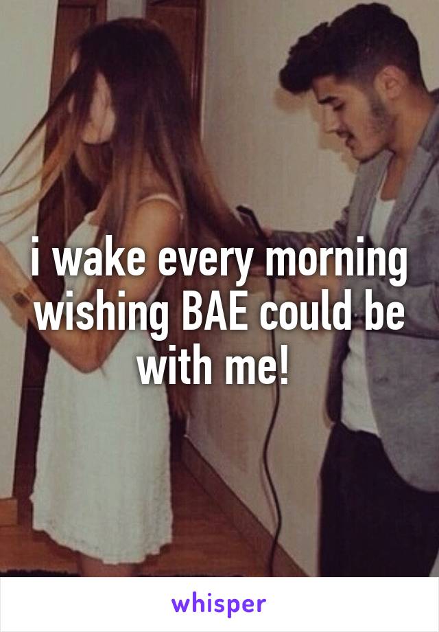 i wake every morning wishing BAE could be with me! 