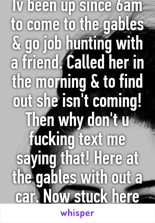 Iv been up since 6am to come to the gables & go job hunting with a friend. Called her in the morning & to find out she isn't coming! Then why don't u fucking text me saying that! Here at the gables with out a car. Now stuck here till 4:30pm! Wtf