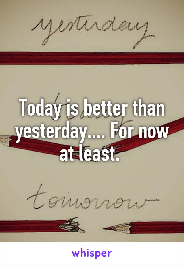 Today is better than yesterday.... For now at least. 