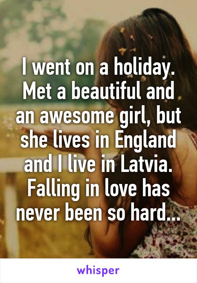 I went on a holiday. Met a beautiful and an awesome girl, but she lives in England and I live in Latvia. Falling in love has never been so hard...