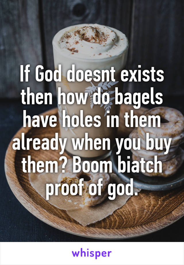 If God doesnt exists then how do bagels have holes in them already when you buy them? Boom biatch proof of god.