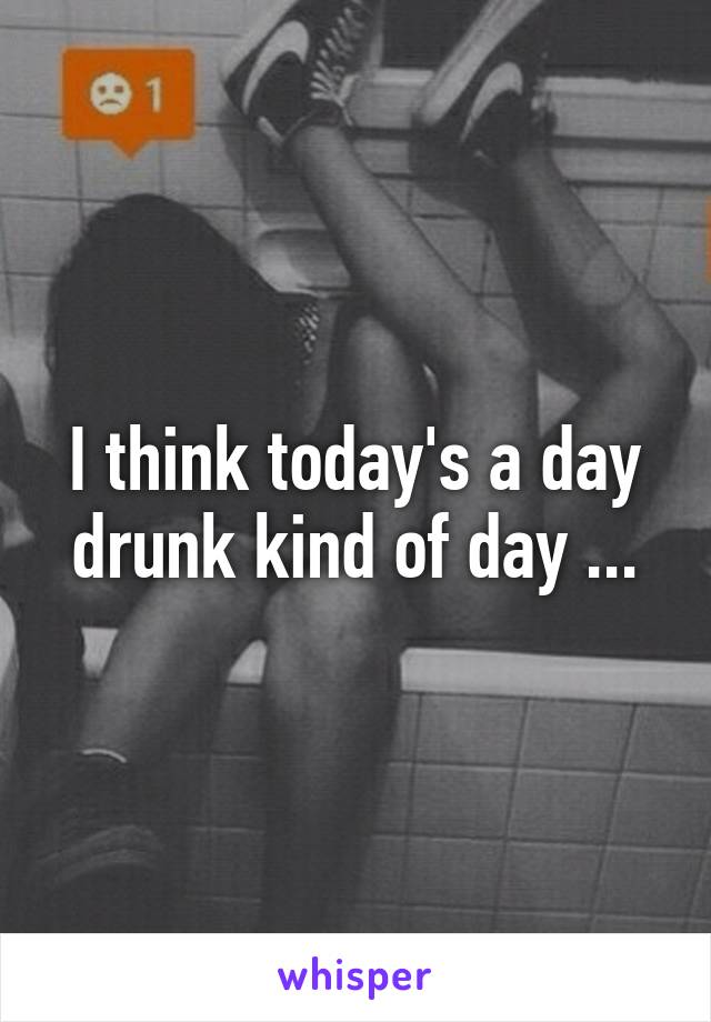 I think today's a day drunk kind of day ...