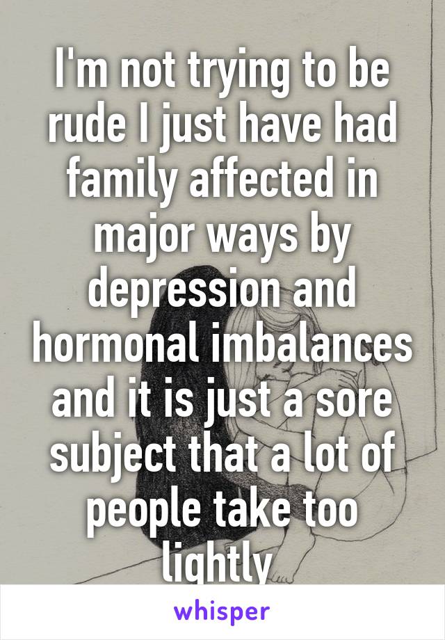 I'm not trying to be rude I just have had family affected in major ways by depression and hormonal imbalances and it is just a sore subject that a lot of people take too lightly 