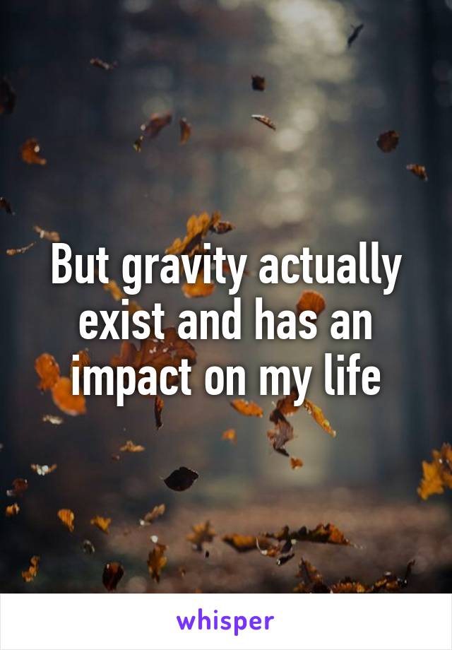 But gravity actually exist and has an impact on my life