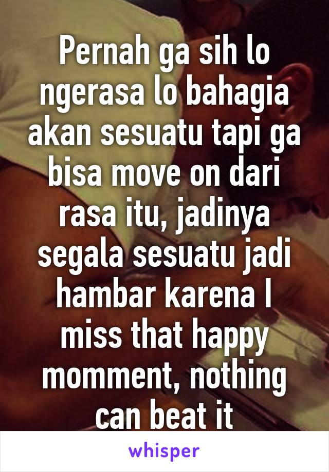 Pernah ga sih lo ngerasa lo bahagia akan sesuatu tapi ga bisa move on dari rasa itu, jadinya segala sesuatu jadi hambar karena I miss that happy momment, nothing can beat it