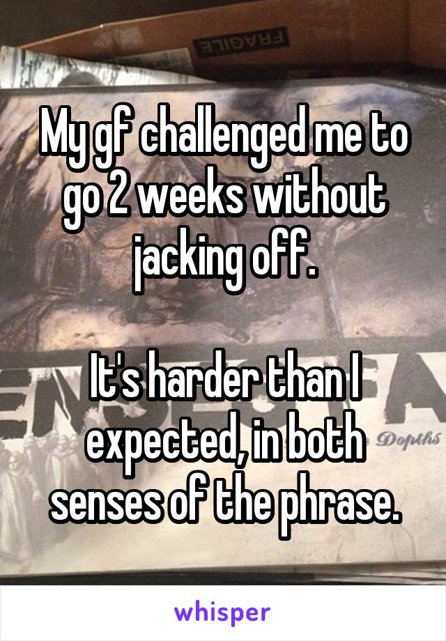 My gf challenged me to go 2 weeks without jacking off.

It's harder than I expected, in both senses of the phrase.