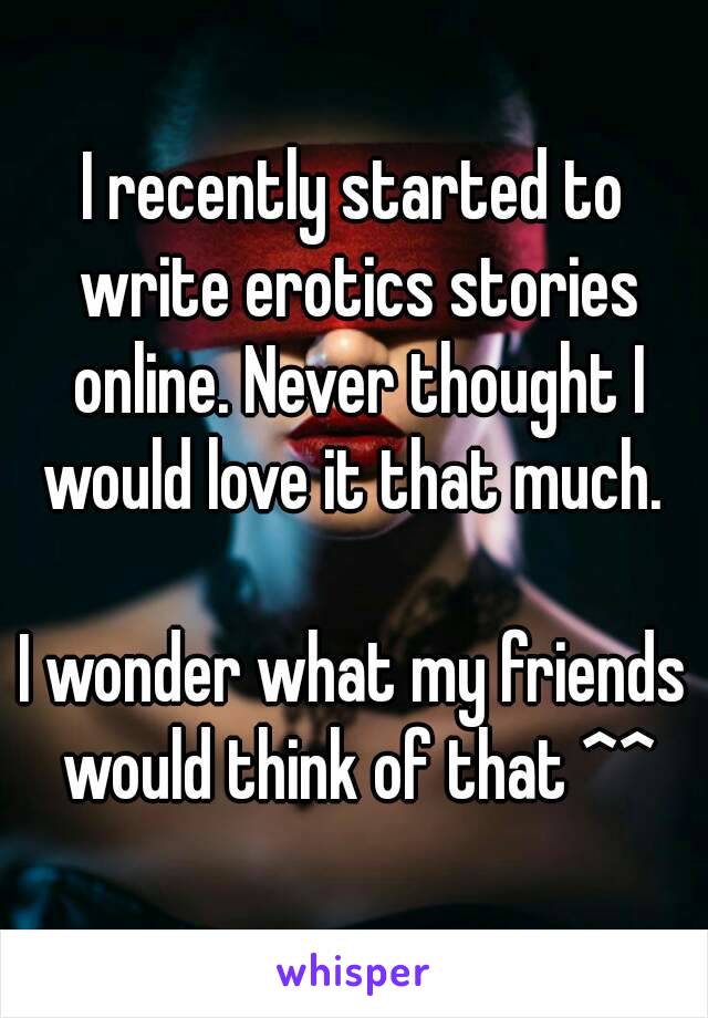 I recently started to write erotics stories online. Never thought I would love it that much. 

I wonder what my friends would think of that ^^
