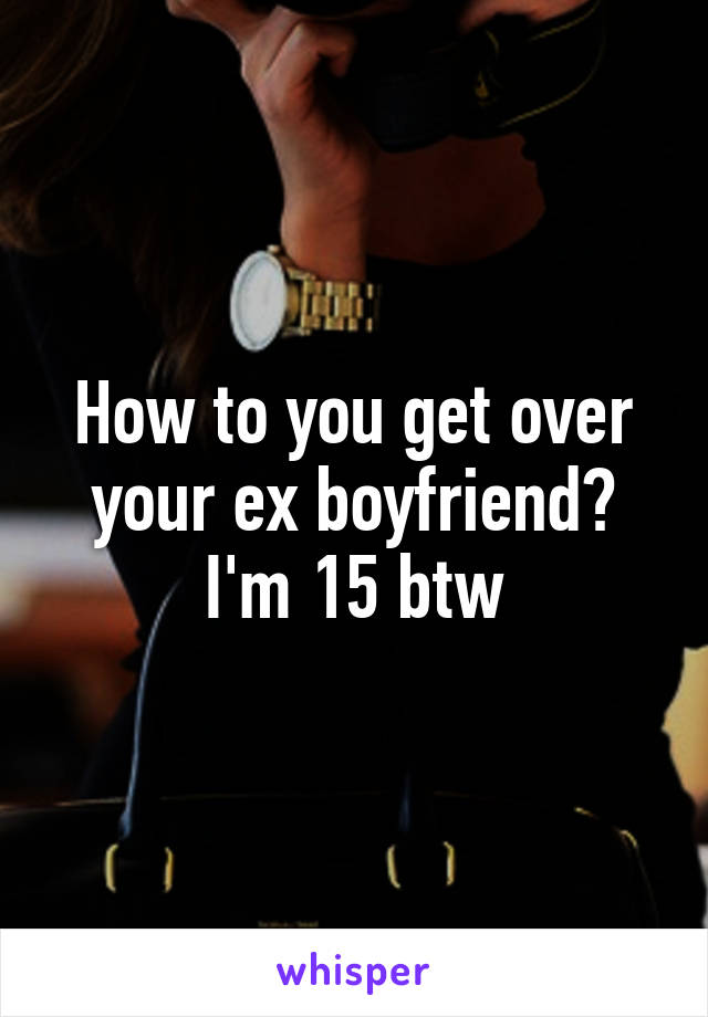 How to you get over your ex boyfriend? I'm 15 btw