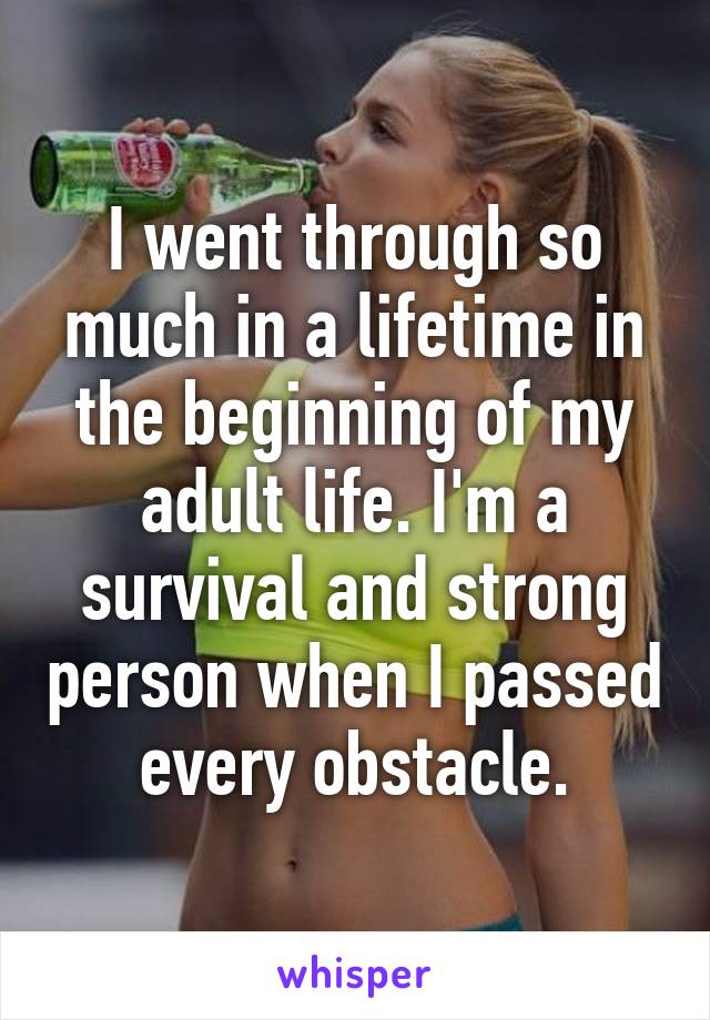 I went through so much in a lifetime in the beginning of my adult life. I'm a survival and strong person when I passed every obstacle.