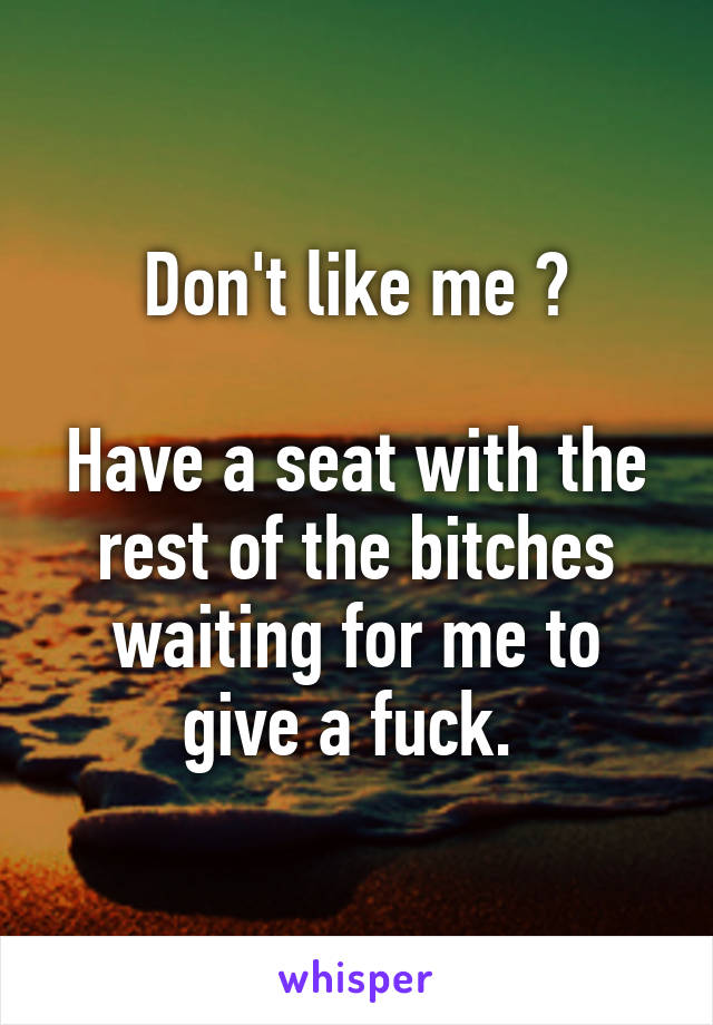 Don't like me ?

Have a seat with the rest of the bitches waiting for me to give a fuck. 