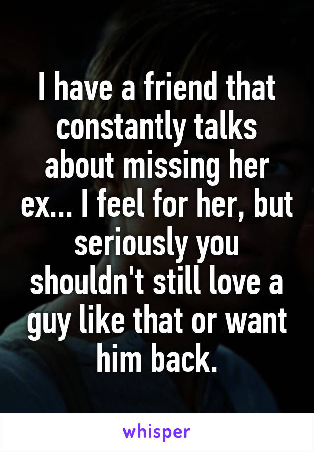 I have a friend that constantly talks about missing her ex... I feel for her, but seriously you shouldn't still love a guy like that or want him back.