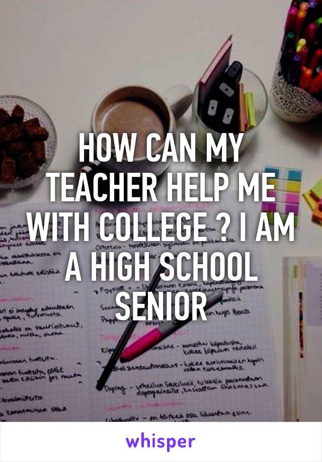 HOW CAN MY TEACHER HELP ME WITH COLLEGE ? I AM A HIGH SCHOOL SENIOR