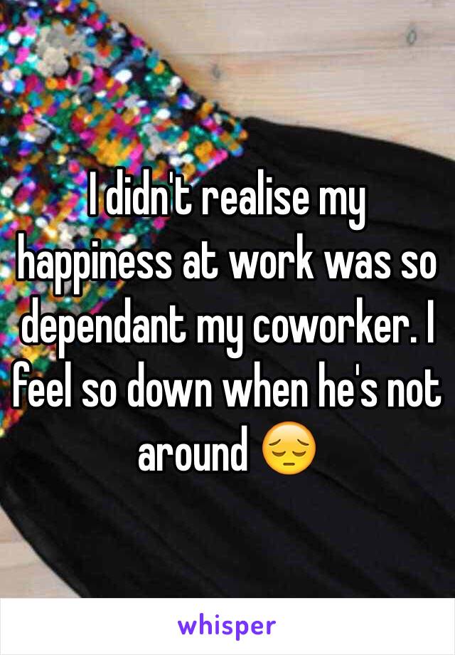 I didn't realise my happiness at work was so dependant my coworker. I feel so down when he's not around 😔