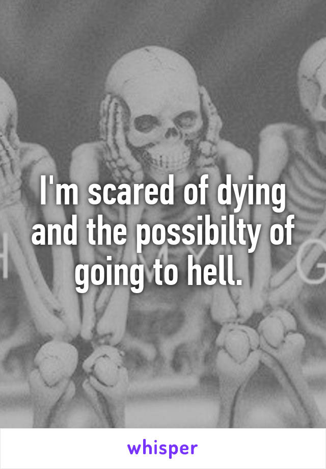 I'm scared of dying and the possibilty of going to hell. 