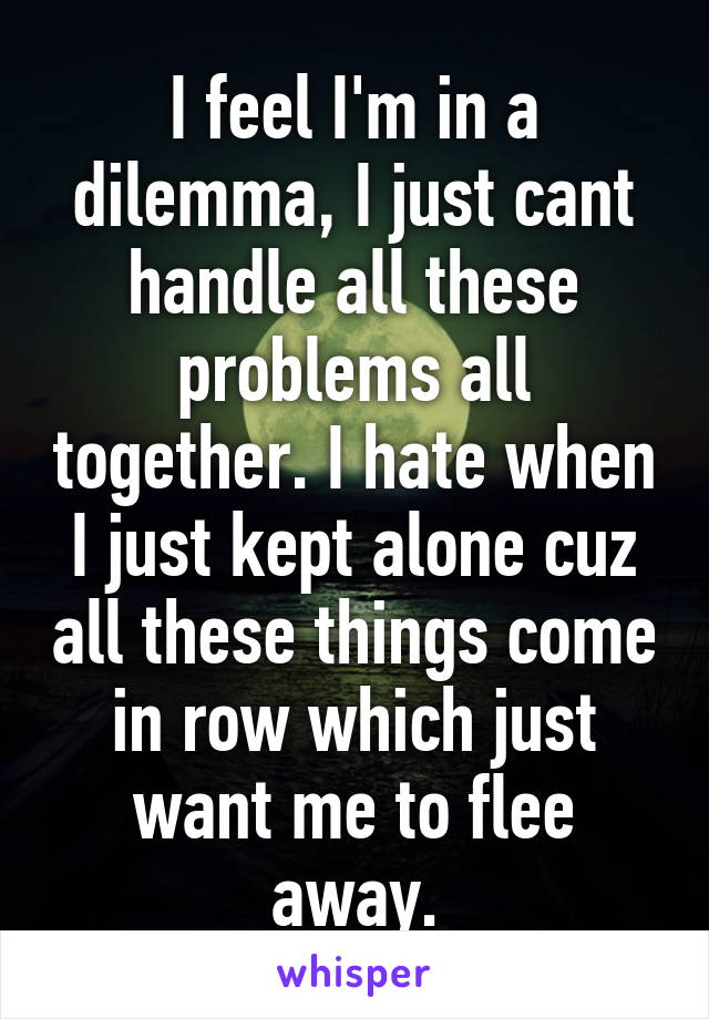 I feel I'm in a dilemma, I just cant handle all these problems all together. I hate when I just kept alone cuz all these things come in row which just want me to flee away.