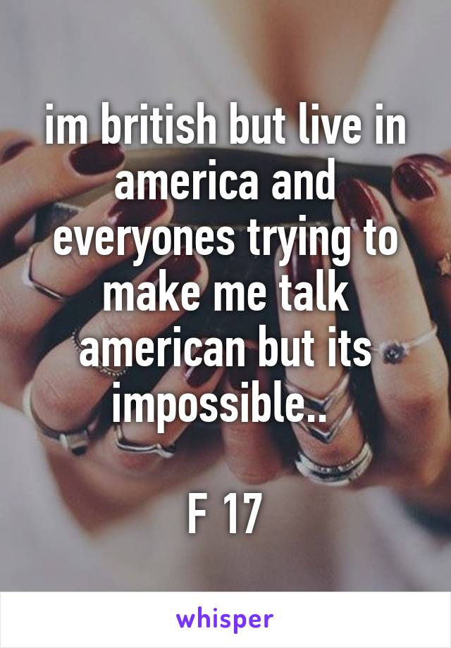 im british but live in america and everyones trying to make me talk american but its impossible.. 

F 17