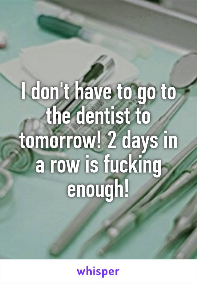 I don't have to go to the dentist to tomorrow! 2 days in a row is fucking enough!