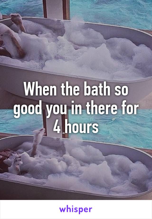 When the bath so good you in there for 4 hours